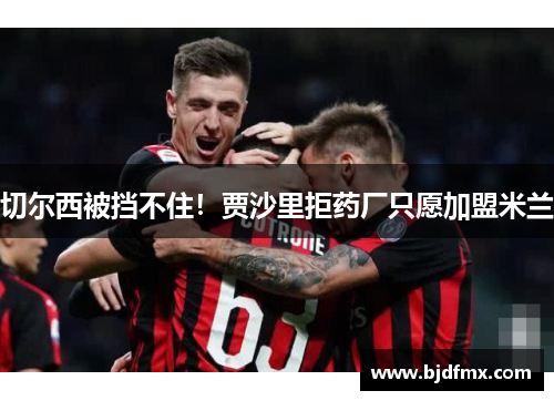 切尔西被挡不住！贾沙里拒药厂只愿加盟米兰