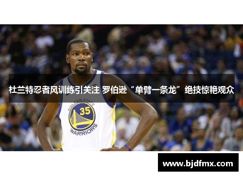 杜兰特忍者风训练引关注 罗伯逊“单臂一条龙”绝技惊艳观众